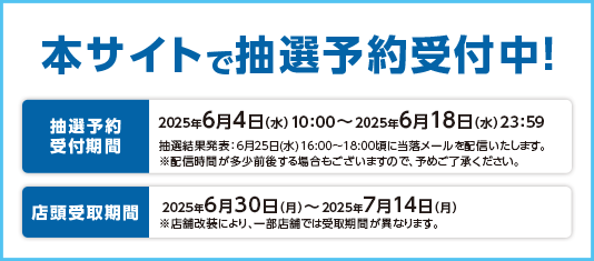 本サイトで抽選予約受付中！ 2025年6月4日(水)10:00～6月18日(水)23:59 店頭受け取り期間：6月30日(月)～7月14日(月)