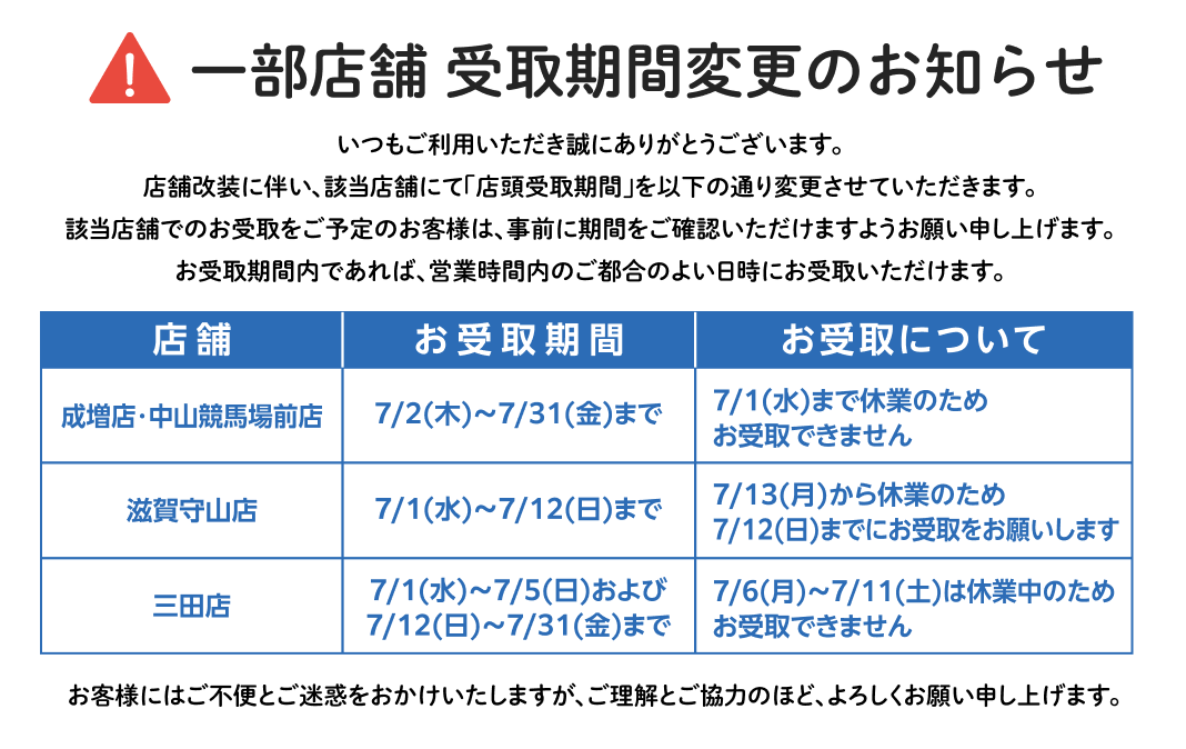 一部店舗 受取期間変更のお知らせ 店舗改装に伴い、該当店舗にて「店頭受取期間」を以下の通り変更させていただきます。成増店・中山競馬場前店：7/2(木)～7/31(金まで)　滋賀守山店：7/1(水)～7/12(日)まで　三田店：7/1(水)～7/5(日)および7/12(日)～7/31(金)まで