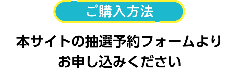 ご購入方法 本サイトの抽選予約フォームよりお申し込みください