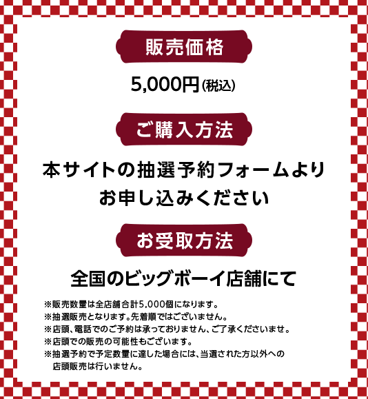 販売価格5,000　ご購入方法　本サイトの抽選予約フォームよりお申し込みください　お受取方法全国のビッグボーイ店舗にて　※販売数量は全店舗合計5,000個になります。※抽選販売となります。先着順ではございません。※店頭、電話でのご予約は承っておりません、ご了承くださいませ。※店頭での販売の可能性もございます。※抽選予約の予定数量に達した場合には、当選された方以外への店頭販売は行いません。