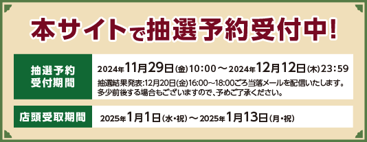 本サイトで抽選予約受付中！　抽選予約　2024年11月29日（金）10:00～2024年12月12日（木）23:59　抽選結果発表：12月20日（金）16:00～18:00ごろ当選メールを配信いたします。　多少前後する場合もございますので予めご了承ください。店舗受取期間　2025年1月1日（水・祝）～2025年1月13日（月・祝）